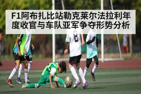 F1阿布扎比站勒克莱尔法拉利年度收官与车队亚军争夺形势分析