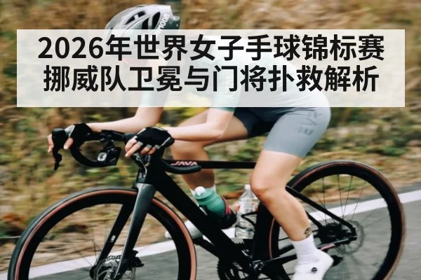 2026年世界女子手球锦标赛挪威队卫冕与门将扑救解析