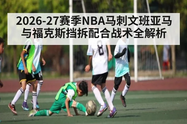 2026-27赛季NBA马刺文班亚马与福克斯挡拆配合战术全解析